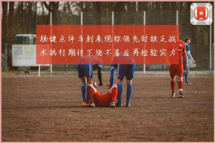 杨健点评马刺表现称领先时缺乏战术执行期待下场不落后再检验实力