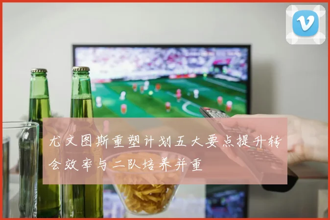 尤文图斯重塑计划五大要点提升转会效率与二队培养并重