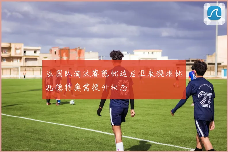 法国队淘汰赛隐忧边后卫表现堪忧孔德特奥需提升状态
