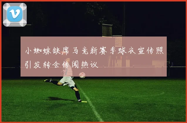 小蜘蛛缺席马竞新赛季球衣宣传照引发转会传闻热议