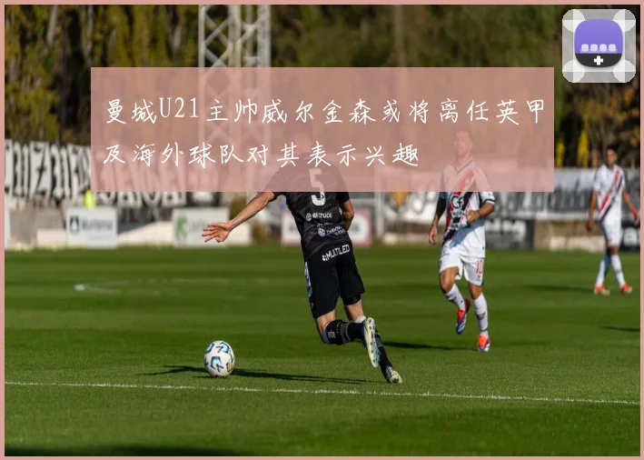 曼城U21主帅威尔金森或将离任英甲及海外球队对其表示兴趣
