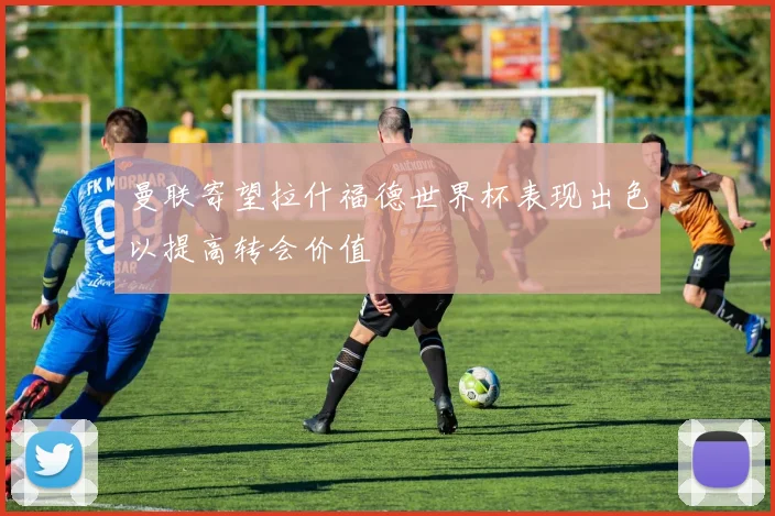 曼联寄望拉什福德世界杯表现出色以提高转会价值